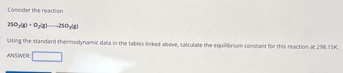 Consider the reaction
2SO₂(g) + O₂(g) →→→2SO3(g)
Using the standard thermodynamic data in the tables linked above, calculate the equilibrium constant for this reaction at 298.15K.
ANSWER: