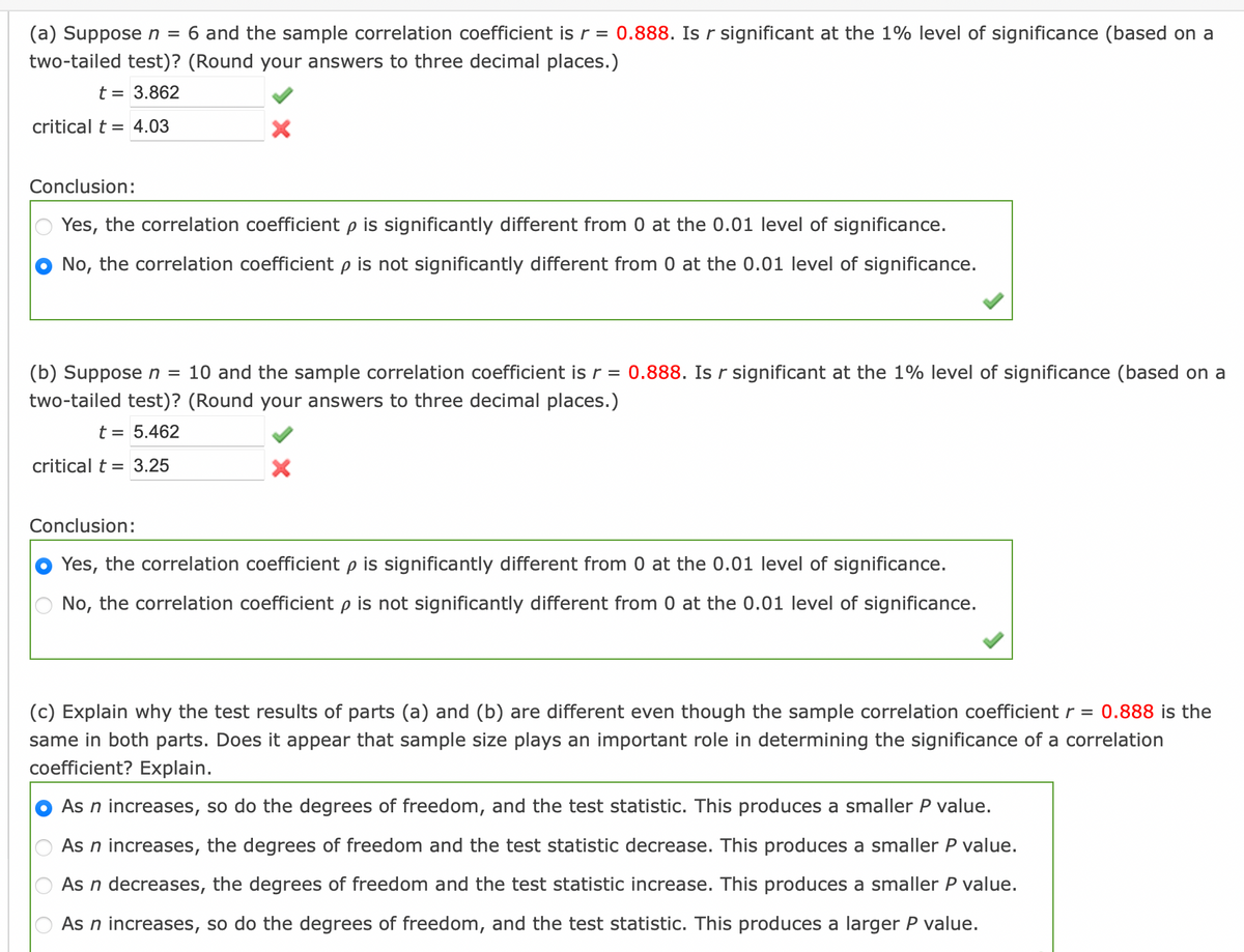 (a) Suppose n = 6 and the sample correlation coefficient is r = 0.888. Is r significant at the 1% level of significance (based on a
two-tailed test)? (Round your answers to three decimal places.)
t = 3.862
critical t = 4.03
X
Conclusion:
Yes, the correlation coefficient p is significantly different from 0 at the 0.01 level of significance.
No, the correlation coefficient p is not significantly different from 0 at the 0.01 level of significance.
(b) Suppose n = 10 and the sample correlation coefficient is r = 0.888. Is r significant at the 1% level of significance (based on a
two-tailed test)? (Round your answers to three decimal places.)
t = 5.462
critical t = 3.25
X
Conclusion:
Yes, the correlation coefficient p is significantly different from 0 at the 0.01 level of significance.
No, the correlation coefficient p is not significantly different from 0 at the 0.01 level of significance.
(c) Explain why the test results of parts (a) and (b) are different even though the sample correlation coefficient r = 0.888 is the
same in both parts. Does it appear that sample size plays an important role in determining the significance of a correlation
coefficient? Explain.
As n increases, so do the degrees of freedom, and the test statistic. This produces a smaller P value.
As n increases, the degrees of freedom and the test statistic decrease. This produces a smaller P value.
As n decreases, the degrees of freedom and the test statistic increase. This produces a smaller P value.
As n increases, so do the degrees of freedom, and the test statistic. This produces a larger P value.