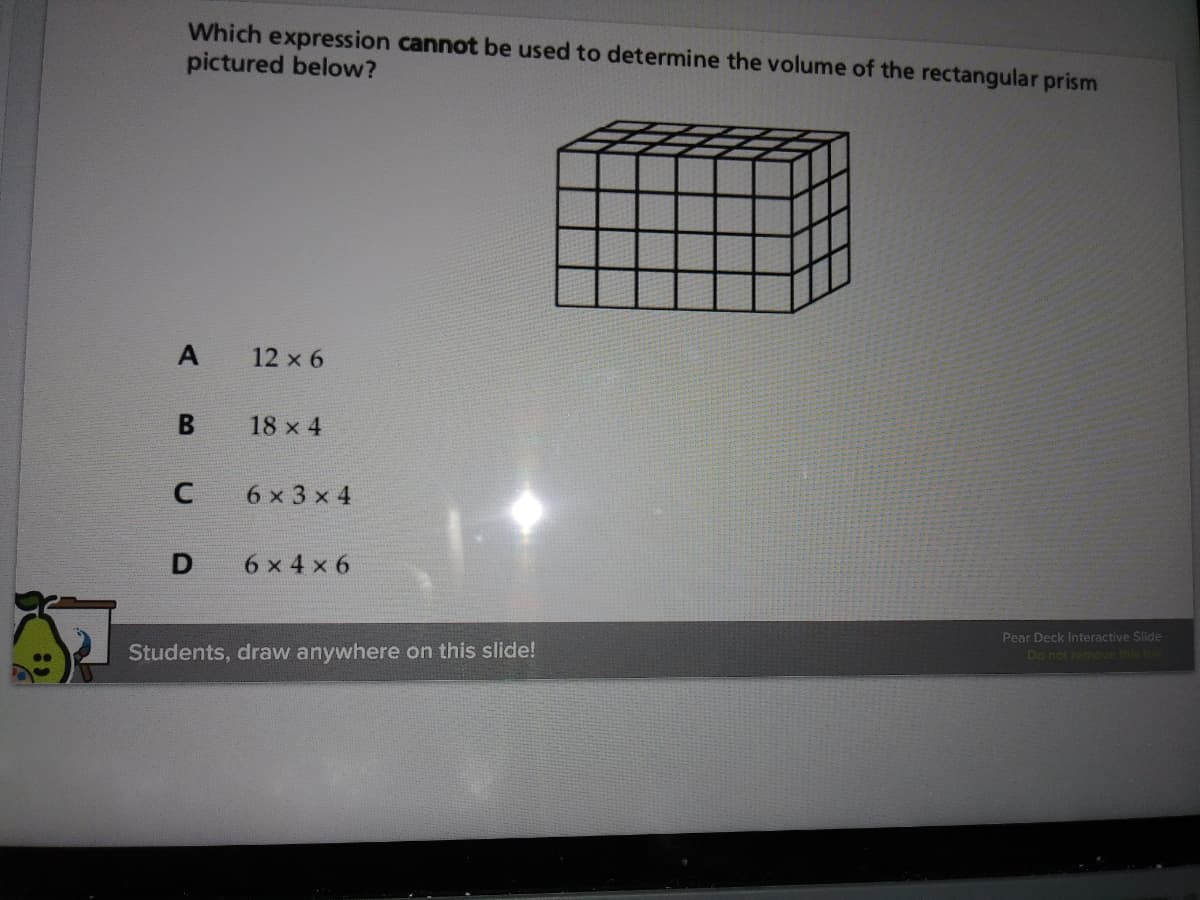 Which expression cannot be used to determine the volume of the rectangular prism
pictured below?
12 x 6
18 x 4
6 x 3 x 4
6 x 4 x 6
Pear Deck Interactive Slide
Students, draw anywhere on this slide!
Do not remove this bar
