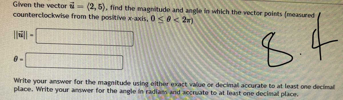 -
Given the vector u
counterclockwise
(2, 5), find the magnitude and angle in which the vector points (measured
from the positive x-axis, 00 < 2TT)
||ū|| =
8
0 =
Write your answer for the magnitude using either exact value or decimal accurate to at least one decimal
place. Write your answer for the angle in radians and accruate to at least one decimal place.