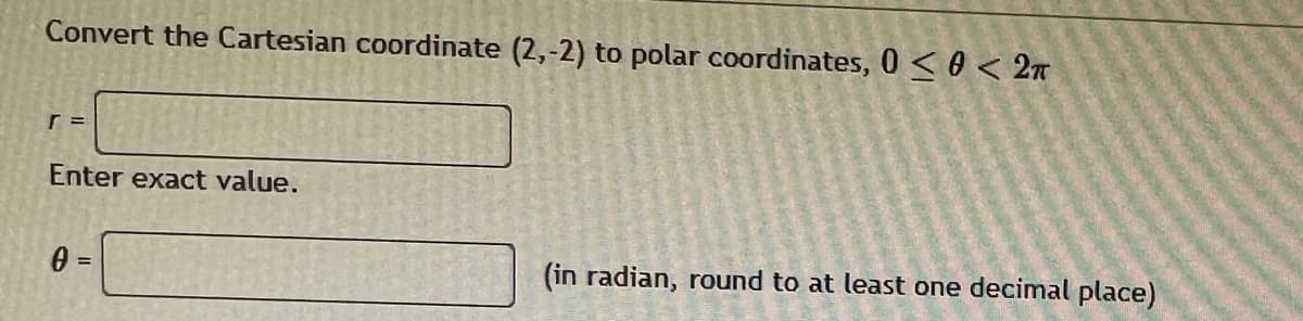 Convert the Cartesian coordinate (2,-2) to polar coordinates, 0≤0 < 2π
r =
Enter exact value.
0 =
(in radian, round to at least one decimal place)