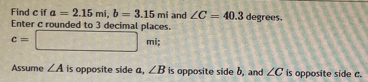 Find c if a = 2.15 mi, b = 3.15 mi and ZC = 40.3 degrees.
Enter c rounded to 3 decimal places.
C =
mi;
Assume LA is opposite side a, LB is opposite side b, and ZC is opposite side c.