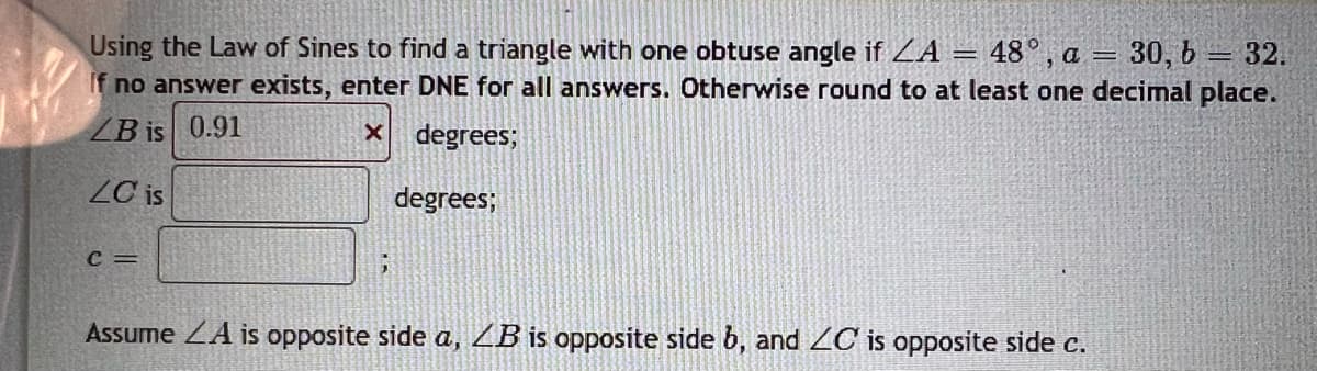Using the Law of Sines to find a triangle with one obtuse angle if LA = 48°, a = 30, b = 32.
If no answer exists, enter DNE for all answers. Otherwise round to at least one decimal place.
LB is 0.91
X
degrees;
LC is
degrees;
C =
Assume A is opposite side a, ZB is opposite side b, and ZC is opposite side c.