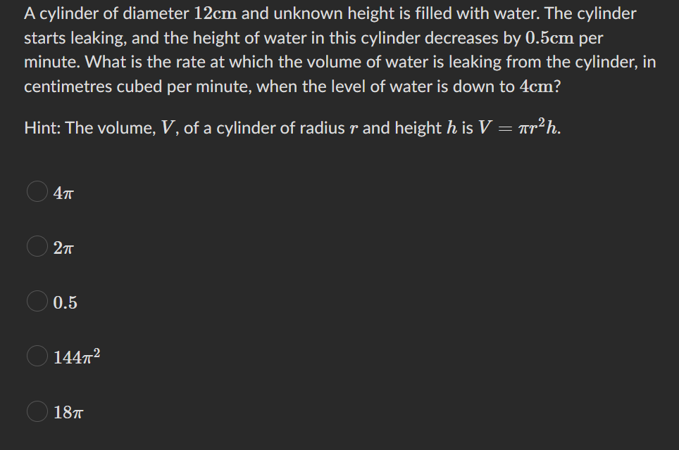 A cylinder of diameter 12cm and unknown height is filled with water. The cylinder
starts leaking, and the height of water in this cylinder decreases by 0.5cm per
minute. What is the rate at which the volume of water is leaking from the cylinder, in
centimetres cubed per minute, when the level of water is down to 4cm?
Hint: The volume, V, of a cylinder of radius r and height h is V = πr²h.
OO
4π
2π
0.5
144T²
18п