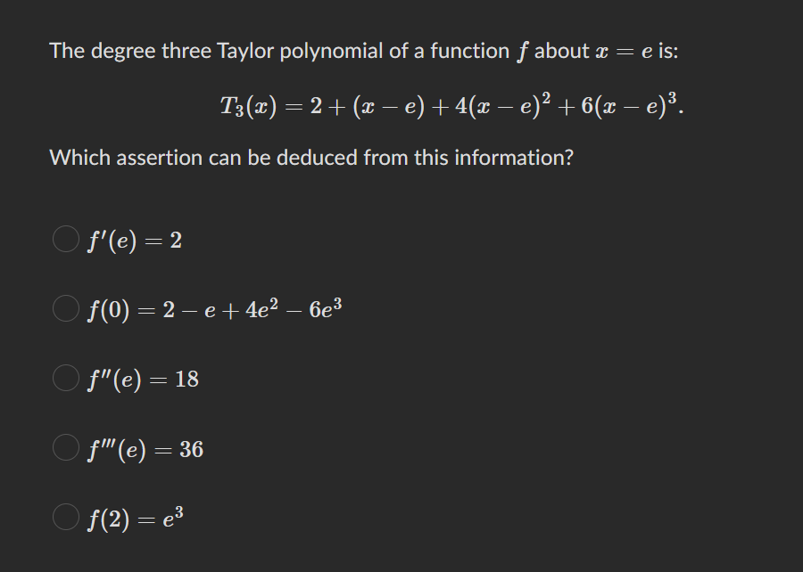 The degree three Taylor polynomial of a function f about x = e is:
T3(x) = 2 + (x − e) + 4(x − e)² + 6(x – e)³.
Which assertion can be deduced from this information?
ƒ'(e) = 2
ƒ(0) = 2 −e + 4e² − 6e³
f"(e) = 18
f" (e) = 36
ƒ(2) = e³