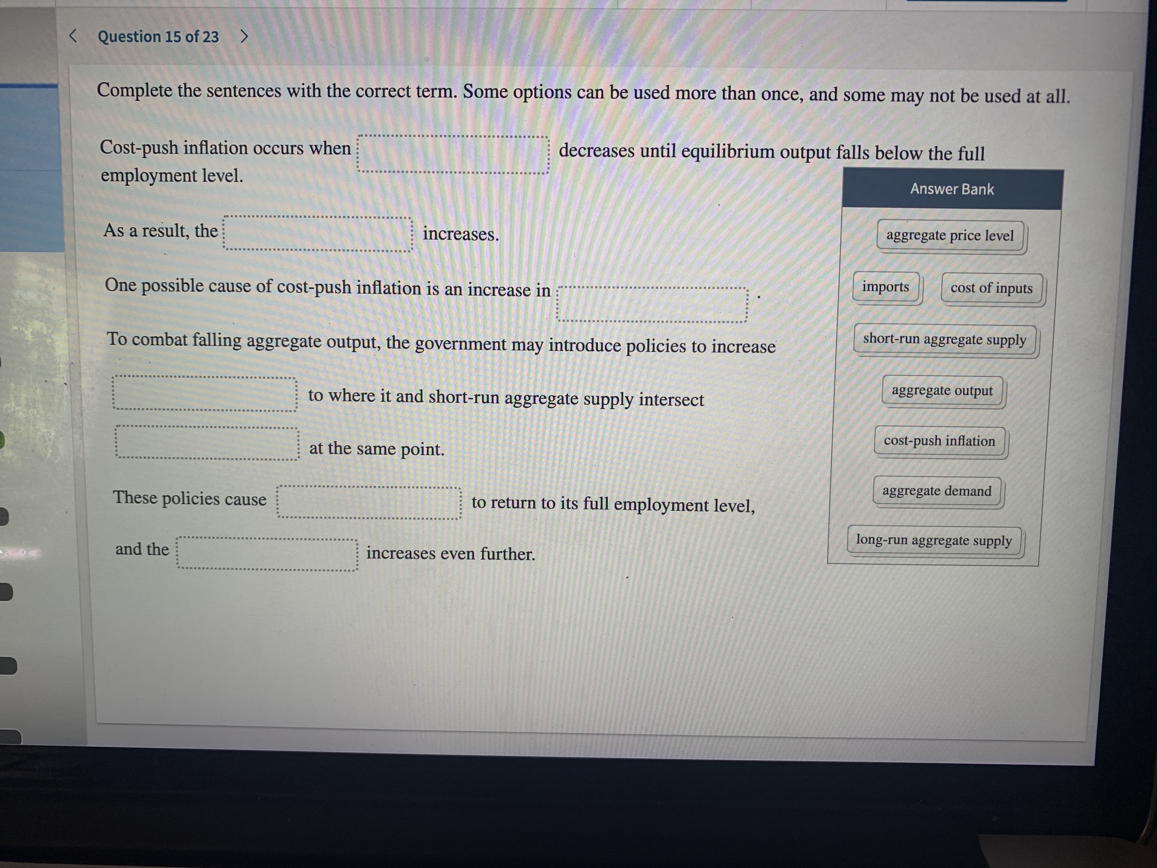 < Question 15 of 23 >
Complete the sentences with the correct term. Some options can be used more than once, and some may not be used at all.
Cost-push inflation occurs when
decreases until equilibrium output falls below the full
employment level.
Answer Bank
As a result, the
increases.
aggregate price level
One possible cause of cost-push inflation is an increase in
imports
cost of inputs
To combat falling aggregate output, the government may introduce policies to increase
short-run aggregate supply
to where it and short-run aggregate supply intersect
aggregate output
at the same point.
cost-push inflation
These policies cause
to return to its full employment level,
aggregate demand
long-run aggregate supply
and the
increases even further.
