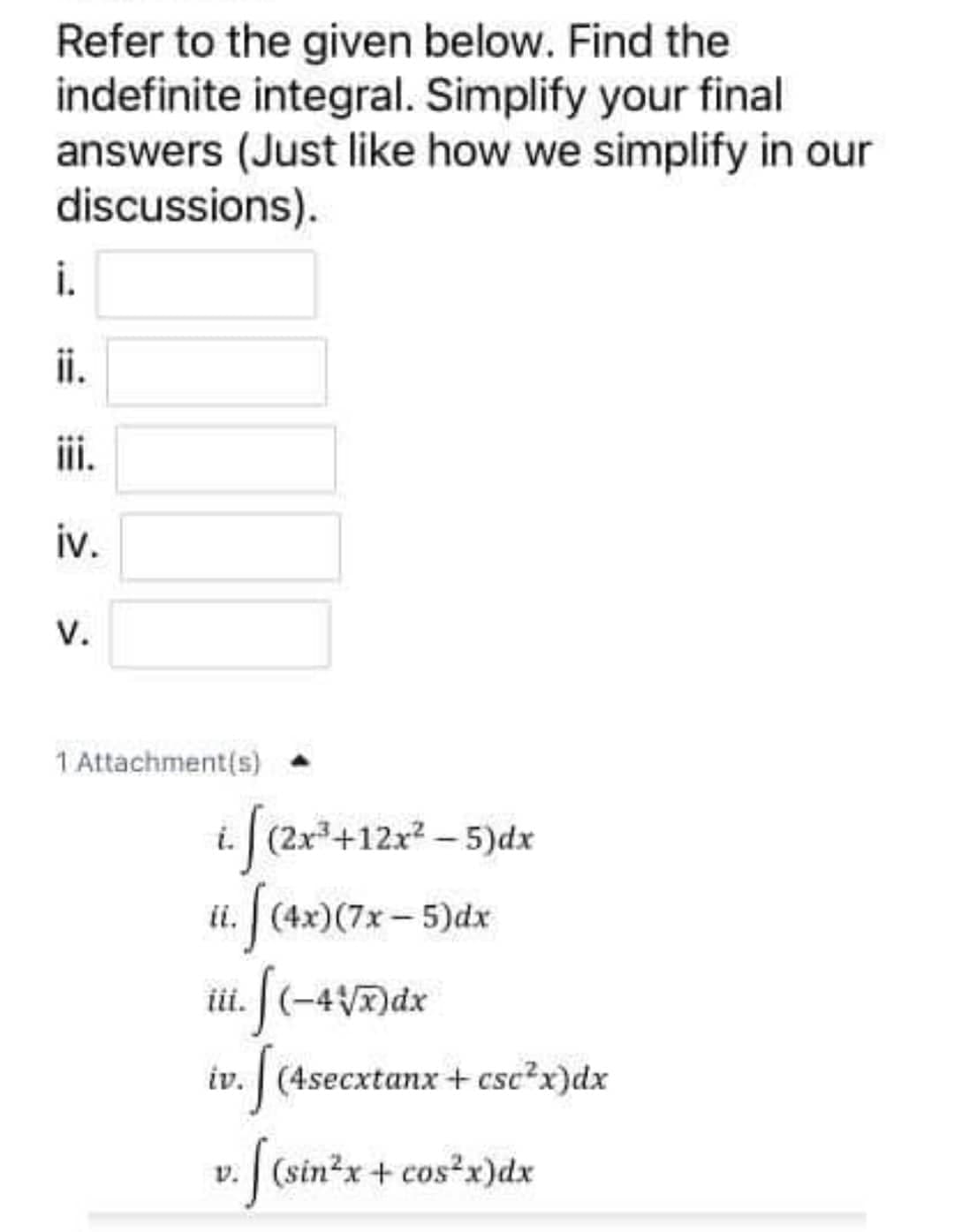 Refer to the given below. Find the
indefinite integral. Simplify your final
answers (Just like how we simplify in our
discussions).
i.
ii.
iii.
iv.
V.
1 Attachment(s)
i f(2r*+12r* – 5)dx
ii.
iii.
|(-4V)dx
iv. | (4secxtanx + csc?x)dx
v. (sin2x+ cos²x)dx
