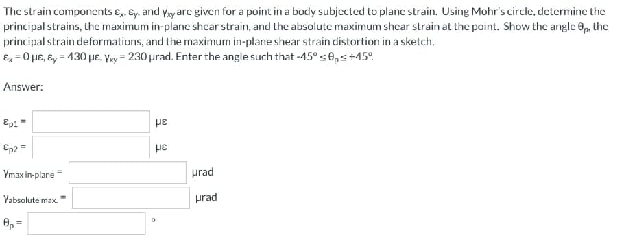 The strain components ɛx, ɛy, and yxy are given for a point in a body subjected to plane strain. Using Mohr's circle, determine the
principal strains, the maximum in-plane shear strain, and the absolute maximum shear strain at the point. Show the angle 0p, the
principal strain deformations, and the maximum in-plane shear strain distortion in a sketch.
Ex = 0 µe, ɛy = 430 µe, Vay = 230 urad. Enter the angle such that -45°s ®ps+45°.
Answer:
Ep1 =
με
Ep2 =
%3D
Ymax in-plane
prad
Yabsolute max.
prad
0, =
