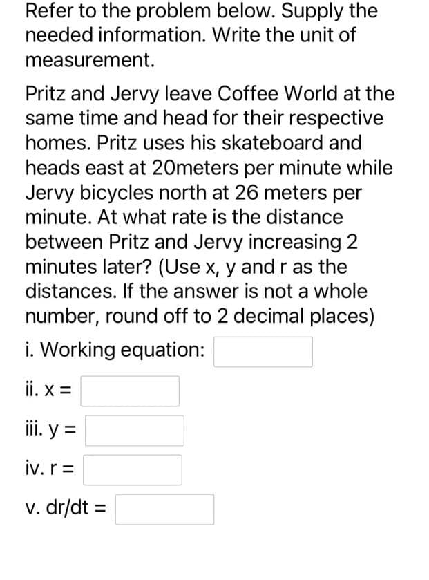 Refer to the problem below. Supply the
needed information. Write the unit of
measurement.
Pritz and Jervy leave Coffee World at the
same time and head for their respective
homes. Pritz uses his skateboard and
heads east at 20meters per minute while
Jervy bicycles north at 26 meters per
minute. At what rate is the distance
between Pritz and Jervy increasing 2
minutes later? (Use x, y and r as the
distances. If the answer is not a whole
number, round off to 2 decimal places)
i. Working equation:
ii. x =
iii. y =
iv. r =
v. dr/dt =
