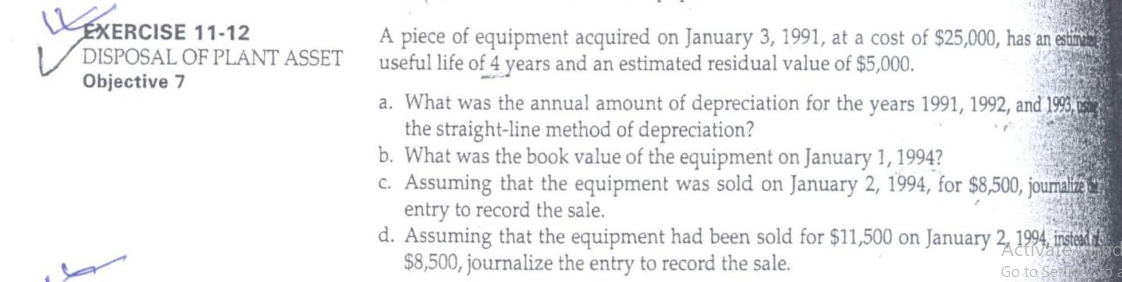 EXERCISE 11-12
DISPOSAL OF PLANT ASSET
Objective 7
A piece of equipment acquired on January 3, 1991, at a cost of $25,000, has an estima
useful life of 4 years and an estimated residual value of $5,000.
a. What was the annual amount of depreciation for the years 1991, 1992, and 1993, ushe
the straight-line method of depreciation?
b. What was the book value of the equipment on January 1, 1994?
c. Assuming that the equipment was sold on January 2, 1994, for $8,500, joumaiza
entry to record the sale.
d. Assuming that the equipment had been sold for $11,500 on January 2, 1994, instead i
$8,500, journalize the entry to record the sale.
Go to Ser o
