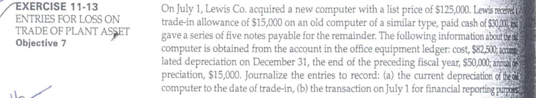 EXERCISE 11-13
ENTRIES FOR LOSS ON
TRADE OF PLANT ASSET
Objective 7
On July 1, Lewis Co. acquired a new computer with a list price of $125,000. Lewis receivel
trade-in allowance of $15,000 on an old computer of a similar type, paid cash of $30,000
gave a series of five notes payable for the remainder. The following information about lhe i
computer is obtained from the account in the office equipment ledger: cost, $82,500; acnm
lated depreciation on December 31, the end of the preceding fiscal year, $50,000; annua de
preciation, $15,000. Journalize the entries to record: (a) the current depreciation of the l'y
computer to the date of trade-in, (b) the transaction on July 1 for financial reporting purpo
