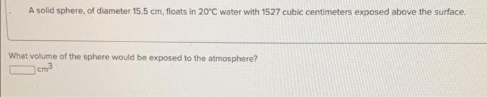 A solid sphere, of diameter 15.5 cm, floats in 20°C water with 1527 cubic centimeters exposed above the surface.
What volume of the sphere would be exposed to the atmosphere?
cm3