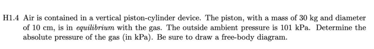 H1.4 Air is contained in a vertical piston-cylinder device. The piston, with a mass of 30 kg and diameter
of 10 cm, is in equilibrium with the gas. The outside ambient pressure is 101 kPa. Determine the
absolute pressure of the gas (in kPa). Be sure to draw a free-body diagram.