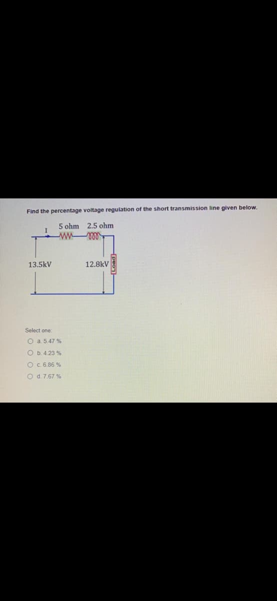 Find the percentage voltage regulation of the short transmission line given below.
5 ohm 2.5 ohm
13.5kV
12.8kV
Select one:
O a. 5.47 %
O b. 4.23 %
O.6.86 %
O d. 7.67 %
