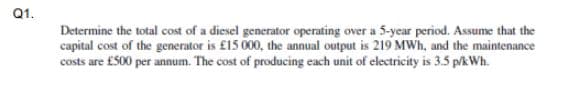 Q1.
Determine the total cost of a diesel generator operating over a 5-year period. Assume that the
capital cost of the generator is £15 000, the annual output is 219 MWh, and the maintenance
costs are £500 per annum. The cost of producing each unit of electricity is 3.5 p/kWh.
