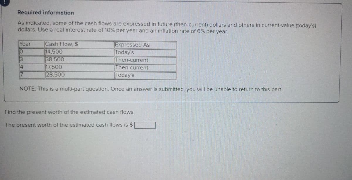 Required information
As indicated, some of the cash flows are expressed in future (then-current) dollars and others in current-value (today's)
dollars. Use a real interest rate of 10% per year and an inflation rate of 6% per year.
Year
Cash Flow, $
14,500
38,500
17.500
28,500
Expressed As
Today's
Then-current
Then-current
Today's
10
13
4
NOTE: This is a multi-part question. Once an answer is submitted, you will be unable to return to this part.
Find the present worth of the estimated cash flows.
The present worth of the estimated cash flows is $
