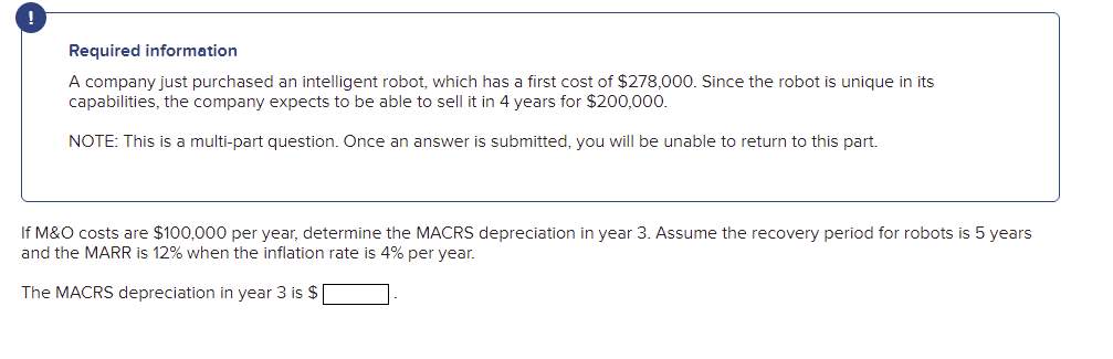 Required information
A company just purchased an intelligent robot, which has a first cost of $278,000. Since the robot is unique in its
capabilities, the company expects to be able to sell it in 4 years for $200,000.
NOTE: This is a multi-part question. Once an answer is submitted, you will be unable to return to this part.
If M&O costs are $100,000 per year, determine the MACRS depreciation in year 3. Assume the recovery period for robots is 5 years
and the MARR is 12% when the inflation rate is 4% per year.
The MACRS depreciation in year 3 is $
