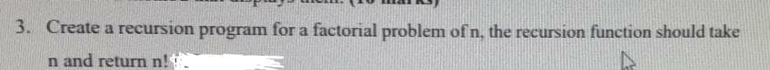 3. Create a recursion program for a factorial problem of n, the recursion function should take
n and return n!
