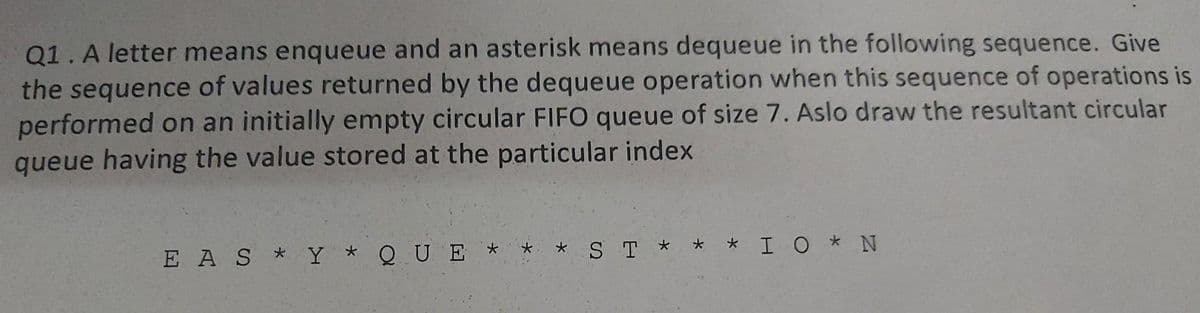 Q1.A letter means enqueue and an asterisk means dequeue in the following sequence. Give
the sequence of values returned by the dequeue operation when this sequence of operations is
performed on an initially empty circular FIFO queue of size 7. Aslo draw the resultant circular
queue having the value stored at the particular index
E A S * Y * Q U E
* ST * * * IO * N
