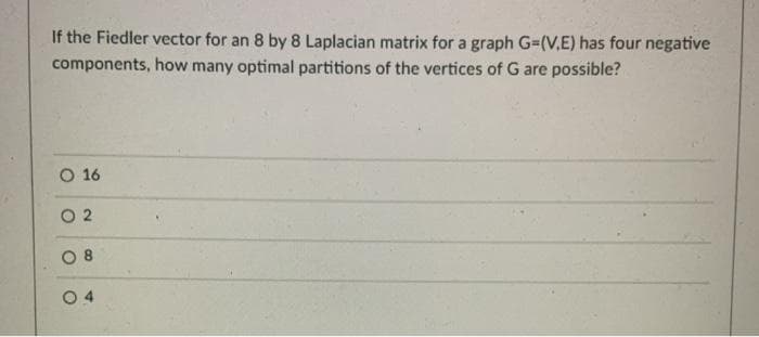 If the Fiedler vector for an 8 by 8 Laplacian matrix for a graph G=(V,E) has four negative
components, how many optimal partitions of the vertices of G are possible?
O 16
O 2
