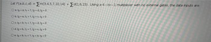 Let F(a,b.c,d) = Em(3,4,5,7,10,14) + Sa(1,6,15). Using a 4-to -1 multiplexer with no external gates, the data inputs are:
Oa lo -a, l= 1. 12 -d, lg-0
%3!
Ob o -a,h=1, l2 - c, lg = 0
Oc. lo -b, l= 1, l - d, I3=0
Od.lo -b, l = 1, l2 =c, la -0
Oa lo-b, 4 =1. lg -a, l3 =0
