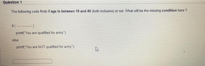 Question 1
The following code finds if age is between 18 and 40 (both inclusive) or not. What will be the missing condition here ?
if (-
printf("You are qualified for army").
else
printf("You are NOT qualified for army")
