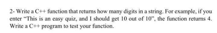 2- Write a C++ function that returns how many digits in a string. For example, if you
enter "This is an easy quiz, and I should get 10 out of 10", the function returns 4.
Write a C++ program to test your function.
