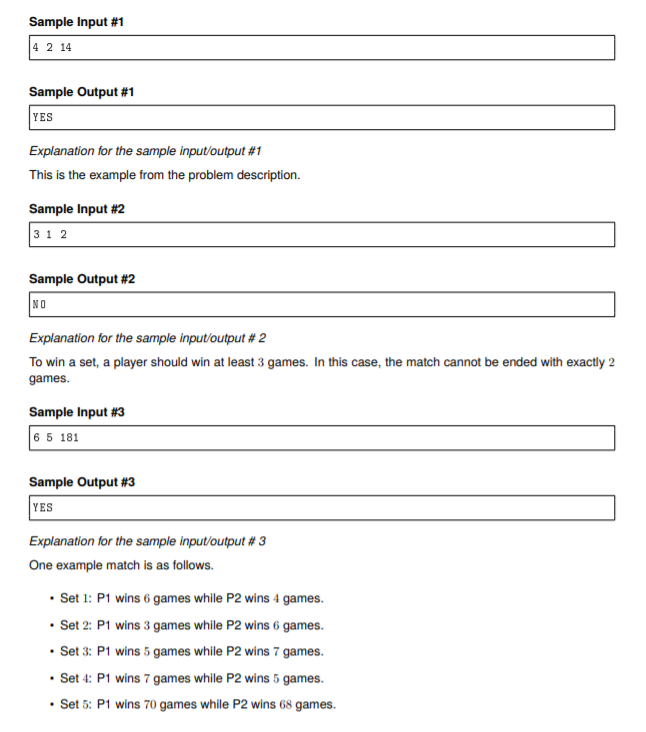 Sample Input #1
4 2 14
Sample Output #1
YES
Explanation for the sample input/output #1
This is the example from the problem description.
Sample Input #2
3 1 2
Sample Output #2
NO
Explanation for the sample input/output # 2
To win a set, a player should win at least 3 games. In this case, the match cannot be ended with exactly 2
games.
Sample Input #3
6 5 181
Sample Output #3
YES
Explanation for the sample input/output # 3
One example match is as follows.
• Set 1: P1 wins 6 games while P2 wins 4 games.
• Set 2: P1 wins 3 games while P2 wins 6 games.
• Set 3: P1 wins 5 games while P2 wins 7 games.
• Set 4: P1 wins 7 games while P2 wins 5 games.
• Set 5: P1 wins 70 games while P2 wins 68 games.
