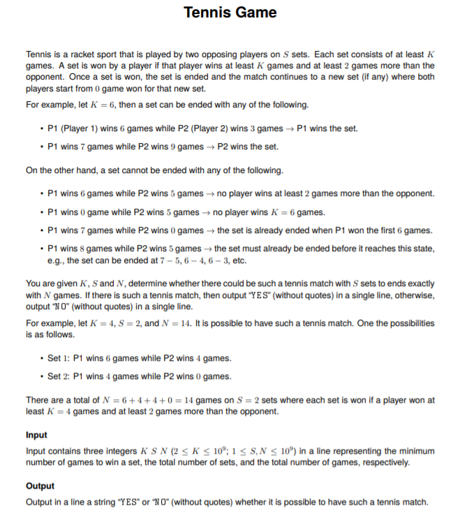 Tennis Game
Tennis is a racket sport that is played by two opposing players on S sets. Each set consists of at least K
games. A set is won by a player if that player wins at least K games and at least 2 games more than the
opponent. Once a set is won, the set is ended and the match continues to a new set (if any) where both
players start from 0 game won for that new set.
For example, let K = 6, then a set can be ended with any of the following.
• P1 (Player 1) wins 6 games while P2 (Player 2) wins 3 games → P1 wins the set.
• P1 wins 7 games while P2 wins 9 games → P2 wins the set.
On the other hand, a set cannot be ended with any of the following.
• P1 wins 6 games while P2 wins 5 games → no player wins at least 2 games more than the opponent.
• P1 wins 0 game while P2 wins 5 games → no player wins K = 6 games.
• P1 wins 7 games while P2 wins 0 games → the set is already ended when P1 won the first 6 games.
• P1 wins 8 games while P2 wins 5 games → the set must already be ended before it reaches this state,
e.g., the set can be ended at 7 – 5, 6 – 4, 6 – 3, etc.
You are given K, S and N, determine whether there could be such a tennis match with S sets to ends exactly
with N games. If there is such a tennis match, then output "YES" (without quotes) in a single line, otherwise,
output "NO" (without quotes) in a single line.
For example, let K = 4, S = 2, and N = 14. It is possible to have such a tennis match. One the possibilities
is as follows.
• Set 1: P1 wins 6 games while P2 wins 4 games.
• Set 2: P1 wins 4 games while P2 wins 0 games.
There are a total of N = 6 + 4 + 4 + 0 = 14 games on S = 2 sets where each set is won if a player won at
least K = 4 games and at least 2 games more than the opponent.
Input
Input contains three integers K S N (2 < K < 10°; 1 < s,N < 10º) in a line representing the minimum
number of games to win a set, the total number of sets, and the total number of games, respectively.
Output
Output in a line a string "Y ES" or "NO" (without quotes) whether it is possible to have such a tennis match.
