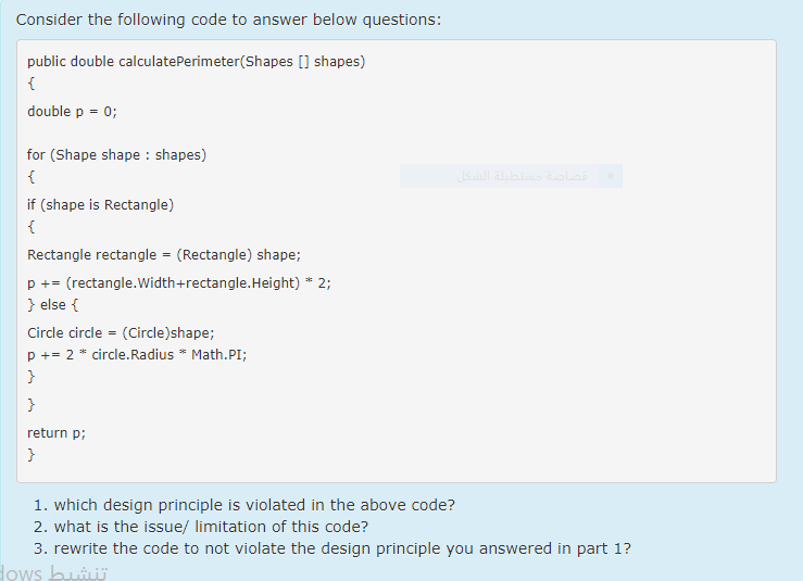 Consider the following code to answer below questions:
public double calculatePerimeter(Shapes [] shapes)
double p = 0;
for (Shape shape : shapes)
{
if (shape is Rectangle)
{
Rectangle rectangle = (Rectangle) shape;
p += (rectangle.Width+rectangle.Height) * 2;
} else {
Circle circle = (Circle)shape;
p += 2 * circle.Radius * Math.PI;
}
}
return p;
}
1. which design principle is violated in the above code?
2. what is the issue/ limitation of this code?
3. rewrite the code to not violate the design principle you answered in part 1?
Hows bui
