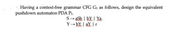 Having a context-free grammar CFG G as follows, design the equivalent
pushdown automaton PDA PI.
S- aSb | bYI Ya
Y-bY| aY e
