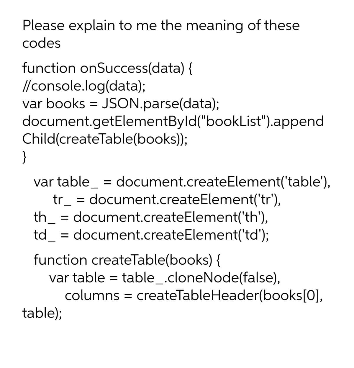 Please explain to me the meaning of these
codes
function onSuccess(data) {
//console.log(data);
var books = JSON.parse(data);
document.getElementByld("bookList").append
Child(createTable(books));
}
var table_ = document.createElement('table'),
tr_ = document.createElement('tr'),
th_ = document.createElement('th'),
td_ = document.createElement('td');
function createTable(books) {
var table = table_.cloneNode(false),
columns = createTableHeader(books[0],
table);
