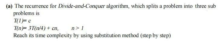 (a) The recurrence for Divide-and-Conquer algorithm, which splits a problem into three sub
problems is
T(1)= c
T(n)= 3T(n/4) + cn,
Reach its time complexity by using substitution method (step by step)
n> 1
