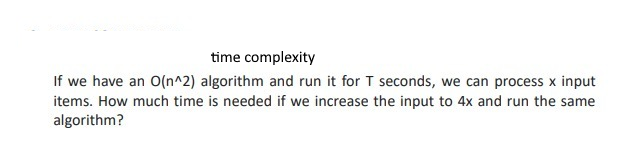 time complexity
If we have an O(n^2) algorithm and run it for T seconds, we can process x input
items. How much time is needed if we increase the input to 4x and run the same
algorithm?
