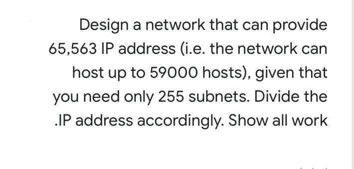 Design a network that can provide
65,563 IP address (i.e. the network can
host up to 59000 hosts), given that
you need only 255 subnets. Divide the
IP address accordingly. Show all work
