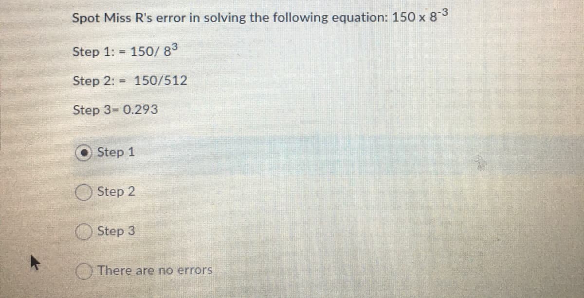 Spot Miss R's error in solving the following equation: 150 x 83
Step 1: =
150/ 83
Step 2: = 150/512
Step 3= 0.293
Step 1
O Step 2
O Step 3
CYThere are no errors
