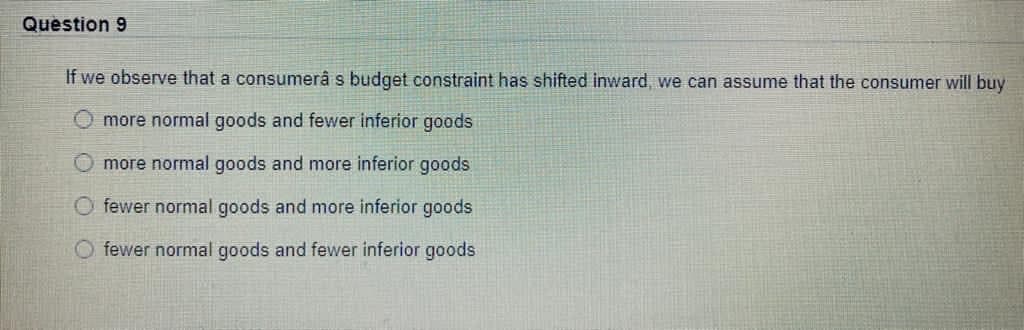 Question 9
If we observe that a consumerâ s budget constraint has shifted inward, we can assume that the consumer will buy
O more normal goods and fewer inferior goods
O more normal goods and more inferior goods
O fewer normal goods and more inferior goods
fewer normal goods and fewer inferior goods
O O
