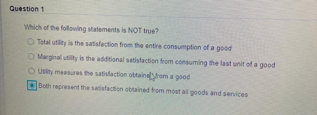 Question 1
Which of the following statements is NOT true?
O Total utility is the satisfaction from the entire consumption of a good
Marginal utility is the additional satisfaction from consuming the last unit of a good
Utility measures the satisfaction obtainefrom a good
OBoth represent the satisfaction obtained from most all goods and services
