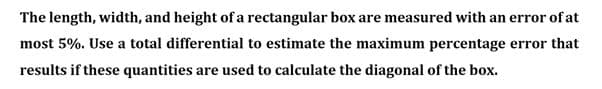 The length, width, and height of a rectangular box are measured with an error of at
most 5%. Use a total differential to estimate the maximum percentage error that
results if these quantities are used to calculate the diagonal of the box.
