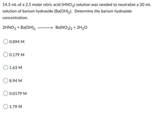 14.3 mL of a 2.5 molar nitric acid (HNO3) solution was needed to neutralize a 20 mL
solution of barium hydroxide (Ba(OH)₂). Determine the barium hydroxide
concentration.
2HNO3 + Ba(OH)2
0.894 M
O 0.179 M
1.63 M
8.94 M
0.0179 M
O 1.79 M
Ba(NO3)2 + 2H₂O