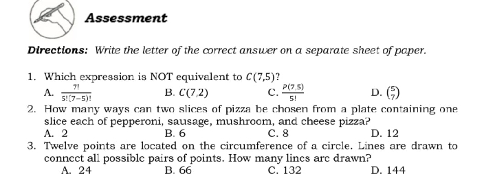 Assessment
Directions: Write the letter of the correct ansuwer on a separate sheet of paper.
1. Which expression is NOT equivalent to C(7,5)?
P(7,5)
C.
7!
В. С 72)
D. ()
5!(7-5)!
5!
2. How many ways can two slices of pizza be chosen from a plate containing one
slice each of pepperoni, sausage, mushroom, and cheese pizza?
D. 12
А. 2
В. б
С. 8
3. Twelve points are located on the circumference of a circle. Lines are drawn to
conncct all possible pairs of points. How many lincs arc drawn?
A. 24
В. 66
С. 132
D. 144
