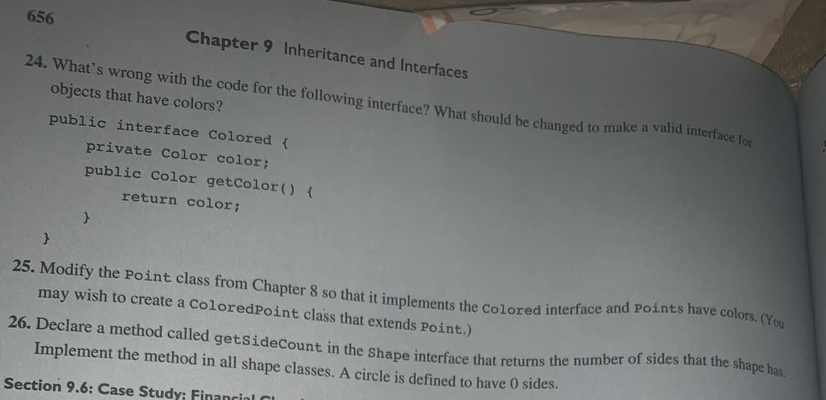 656
Chapter 9 Inheritance and Interfaces
24. What's wrong with the code for the following interface? What should be changed
objects that have colors?
public interface Colored {
private Color color;
public Color getColor() {
return color;
}
}
to make a valid interface for
25. Modify the Point class from Chapter 8 so that it implements the Colored interface and Points have colors. (You
may wish to create a ColoredPoint class that extends Point.)
26. Declare a method called getSideCount in the Shape interface that returns the number of sides that the shape has.
Implement the method in all shape classes. A circle is defined to have 0 sides.
Section 9.6: Case Study: Financial C