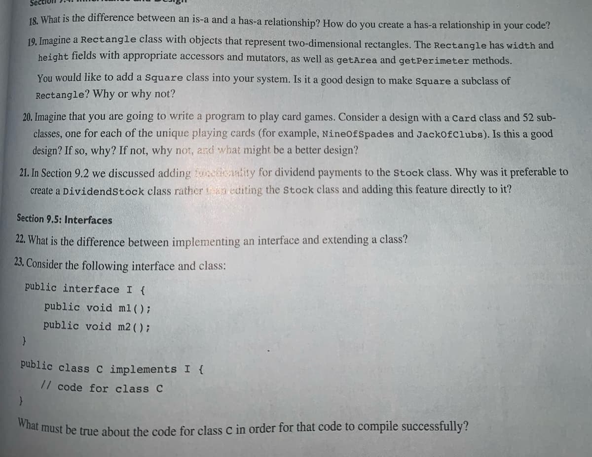 18. What is the difference between an is-a and a has-a relationship? How do you create a has-a relationship in your code?
19. Imagine a Rectangle class with objects that represent two-dimensional rectangles. The Rectangle has width and
height fields with appropriate accessors and mutators, as well as getArea and getPerimeter methods.
You would like to add a Square class into your system. Is it a good design to make Square a subclass of
Rectangle? Why or why not?
20. Imagine that you are going to write a program to play card games. Consider a design with a Card class and 52 sub-
classes, one for each of the unique playing cards (for example, NineOf Spades and JackOfClubs). Is this a good
design? If so, why? If not, why not, and what might be a better design?
21. In Section 9.2 we discussed adding functionality for dividend payments to the Stock class. Why was it preferable to
create a DividendStock class rather than editing the Stock class and adding this feature directly to it?
Section 9.5: Interfaces
22. What is the difference between implementing an interface and extending a class?
23. Consider the following interface and class:
}
public interface I {
public void m1();
public void m2();
}
public class C implements I {
// code for class C
What must be true about the code for class C in order for that code to compile successfully?