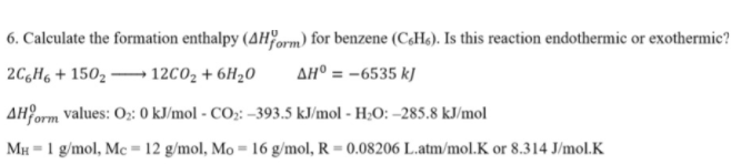 6. Calculate the formation enthalpy (AHform) for benzene (C,Hs). Is this reaction endothermic or exothermic?
2C,H6 + 150, 12C02 + 6H20
AH° = -6535 kJ
AHPorm values: O;: 0 kJ/mol - CO;: -393.5 kJ/mol - H;O: –285.8 kJ/mol
MH = 1 g/mol, Mc = 12 g/mol, Mo = 16 g/mol, R = 0.08206 L.atm/mol.K or 8.314 J/mol.K
