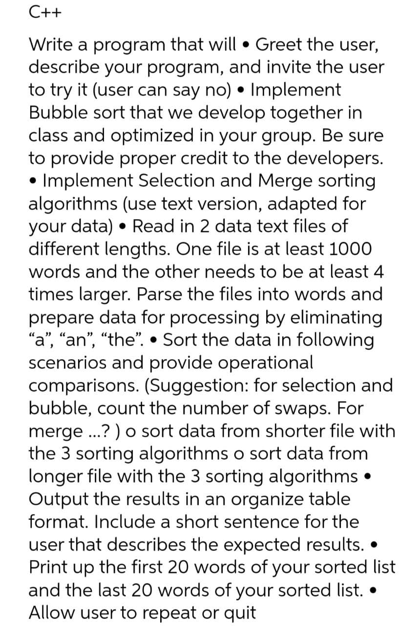 C++
Write a program that will • Greet the user,
describe your program, and invite the user
to try it (user can say no) • Implement
Bubble sort that we develop together in
class and optimized in your group. Be sure
to provide proper credit to the developers.
• Implement Selection and Merge sorting
algorithms (use text version, adapted for
your data) • Read in 2 data text files of
different lengths. One file is at least 1000
words and the other needs to be at least 4
times larger. Parse the files into words and
prepare data for processing by eliminating
"a", "an", "the". • Sort the data in following
scenarios and provide operational
comparisons. (Suggestion: for selection and
bubble, count the number of swaps. For
merge ...? ) o sort data from shorter file with
the 3 sorting algorithms o sort data from
longer file with the 3 sorting algorithms •
Output the results in an organize table
format. Include a short sentence for the
user that describes the expected results. •
Print up the first 20 words of your sorted list
and the last 20 words of your sorted list. •
Allow user to repeat or quit
