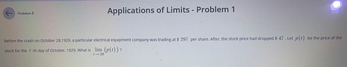 Before the crash on October 28,1929, a particular electrical equipment company was trading at $ 297 per share. After, the stock price had dropped $ 47. Let p(t) be the price of the
stock for the t -th day of October, 1929. What is lim (p(t)) ?
t28
