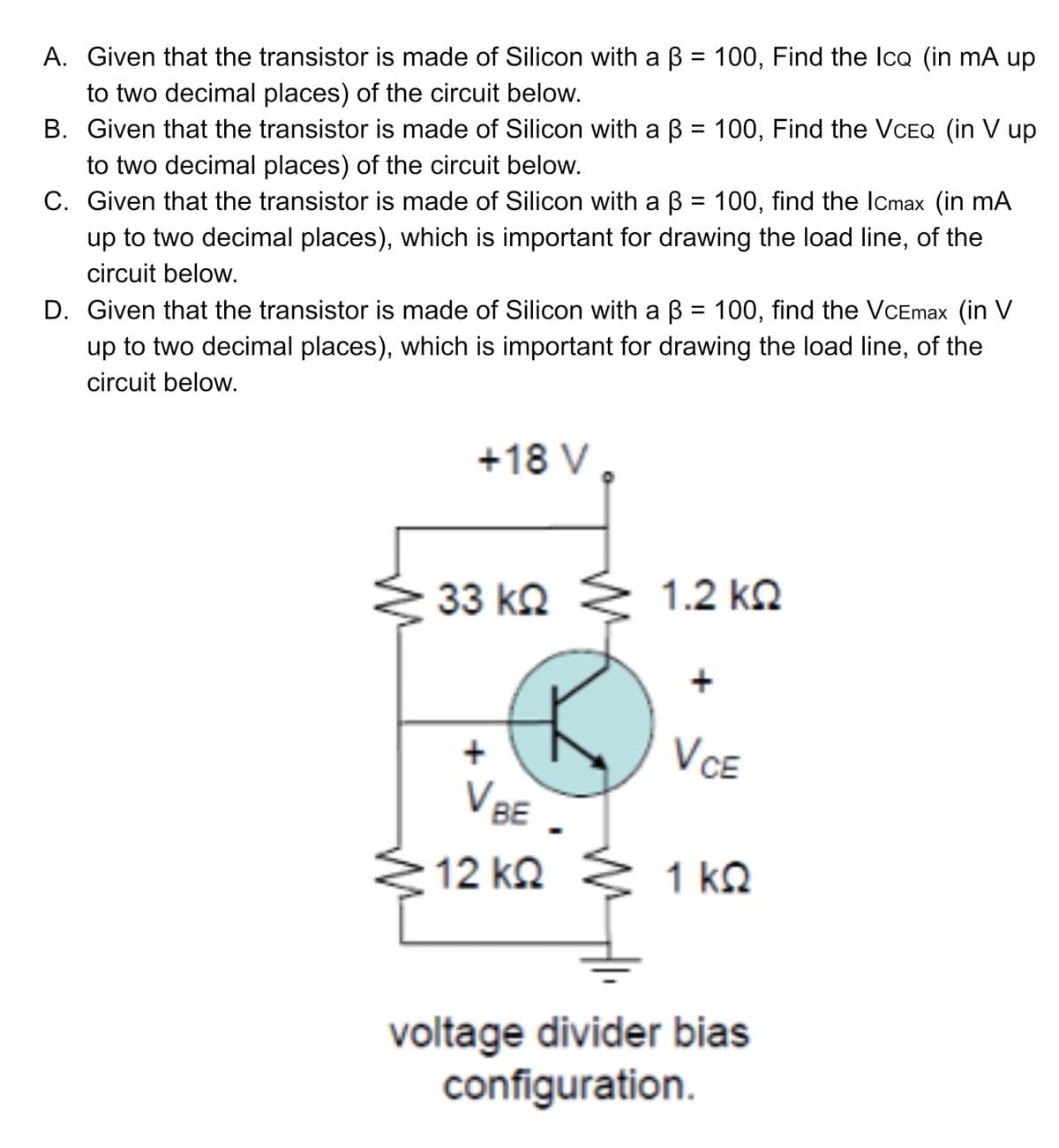 A. Given that the transistor is made of Silicon with a B = 100, Find the lcQ (in mA up
to two decimal places) of the circuit below.
B. Given that the transistor is made of Silicon with a B = 100, Find the VCEQ (in V up
to two decimal places) of the circuit below.
C. Given that the transistor is made of Silicon with a B = 100, find the ICmax (in mA
up to two decimal places), which is important for drawing the load line, of the
%3D
circuit below.
D. Given that the transistor is made of Silicon with a B = 100, find the VCEmax (in V
up to two decimal places), which is important for drawing the load line, of the
circuit below.
+18 V ,
33 k2
1.2 kQ
VCE
V BE
12 kQ
1 ΚΩ
kQ
voltage divider bias
configuration.
