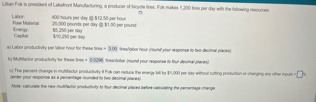Lillian Fok is president of Lakefront Manufacturing, a producer of bicycle tires. Fok makes 1,200 tires per day with the following resources:
400 hours per day @ $12.50 per hour
20,000 pounds per day @ $1.00 per pound
Energy:
$5,250 per day
Capital:
$10,250 per day
a) Labor productivity per labor hour for these tires = 3.00 tires/labor hour (round your response to two decimal places).
b) Multifactor productivity for these tires= 0.0296 tires/dollar (round your response to four decimal places).
c) The percent change in multifactor productivity if Fok can reduce the energy bill by $1,000 per day without cutting production or changing any other inputs =%
(enter your response as a percentage rounded to two decimal places).
Note: calculate the new multifactor productivity to four decimal places before calculating the percentage change.
Labor:
Raw Material: