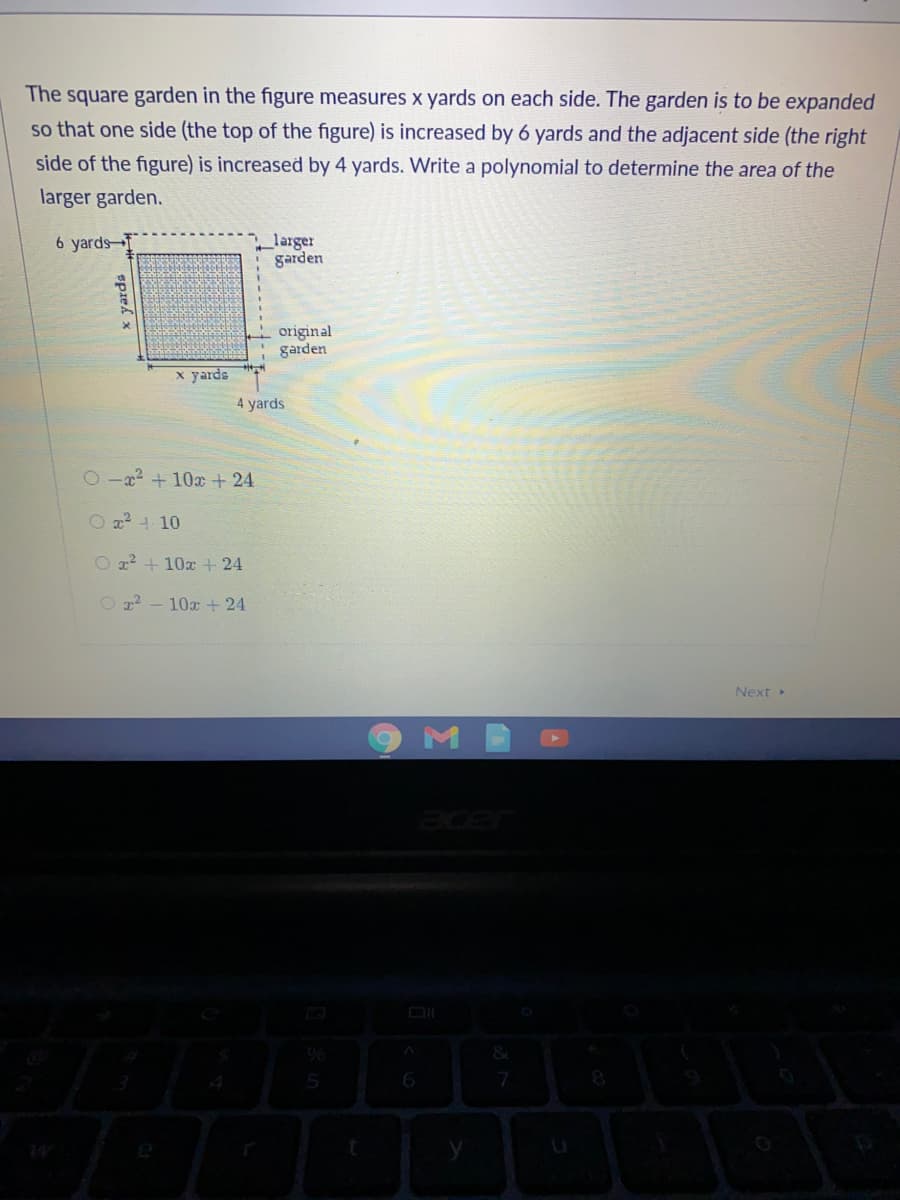 The square garden in the figure measures x yards on each side. The garden is to be expanded
so that one side (the top of the figure) is increased by 6 yards and the adjacent side (the right
side of the figure) is increased by 4 yards. Write a polynomial to determine the area of the
larger garden.
6 yards
_larger
garden
original
garden
x yards
4 yards
2a +10x + 24
O 2? 4 10
O z? + 10x + 24
Oz - 10x+ 24
Next»
M
96
spzek
