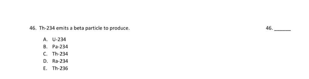 46. Th-234 emits a beta particle to produce.
A. U-234
B. Pa-234
C. Th-234
D. Ra-234
E. Th-236
